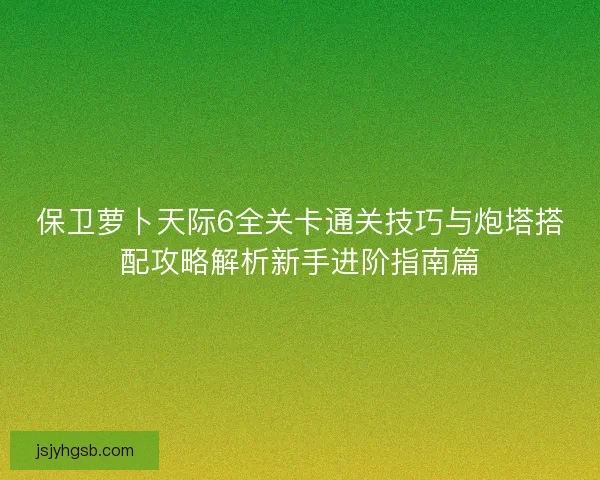 保卫萝卜天际6全关卡通关技巧与炮塔搭配攻略解析新手进阶指南篇