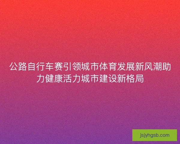 公路自行车赛引领城市体育发展新风潮助力健康活力城市建设新格局